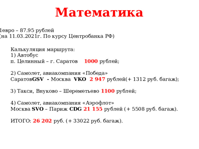 Математика 1евро – 87.95 рублей (на 11.03.2021г. По курсу Центробанка РФ) Калькуляция маршрута: 1) Автобус п. Целинный – г. Саратов 1000 рублей; 2) Самолет, авиакомпания «Победа» Саратов GSV - Москва VKO 2 947 рублей(+ 1312 руб. багаж); 3) Такси, Внуково – Шереметьево 1100 рублей; 4) Самолет, авиакомпания «Аэрофлот» Москва SVO – Париж CDG 21 155 рублей (+ 5508 руб. багаж). ИТОГО: 26 202 руб. (+ 33022 руб. багаж).   