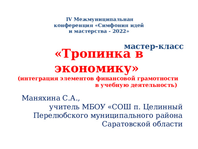   IV Межмуниципальная конференция «Симфония идей и мастерства - 2022» «Тропинка в экономику»  (интеграция элементов финансовой грамотности в учебную деятельность) мастер-класс  Маняхина С.А., учитель МБОУ «СОШ п. Целинный Перелюбского муниципального района Саратовской области 