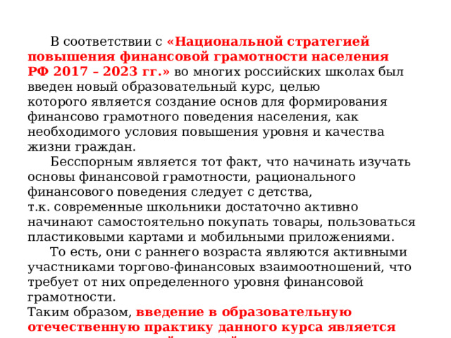  В соответствии с «Национальной стратегией повышения финансовой грамотности населения РФ 2017 – 2023 гг.» во многих российских школах был введен новый образовательный курс, целью которого является создание основ для формирования финансово грамотного поведения населения, как необходимого условия повышения уровня и качества жизни граждан.  Бесспорным является тот факт, что начинать изучать основы финансовой грамотности, рационального финансового поведения следует с детства, т.к. современные школьники достаточно активно начинают самостоятельно покупать товары, пользоваться пластиковыми картами и мобильными приложениями.  То есть, они с раннего возраста являются активными участниками торгово-финансовых взаимоотношений, что требует от них определенного уровня финансовой грамотности. Таким образом, введение в образовательную отечественную практику данного курса является сегодня актуальной задачей . 