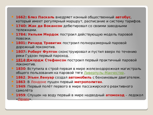 1662 :  Блез Паскаль  внедряет конный общественный  автобус , который имеет регулярный маршрут, расписание и систему тарифов. 1740 :  Жак де Вокансон  дебютировал со своими заводными тележками. 1784 :  Уильям Мердок  построил действующую модель паровой повозки. 1801 :  Ричард Тревитик  построил полноразмерный паровой дорожный локомотив. 1807 :  Роберт Фултон  сконструировал и пустил вверх по течению реки Гудзон первый пароход. 1814 : Джордж Стефенсон  построил первый практичный паровой локомотив. 1830 : Вступила в строй первая в мире железнодорожная магистраль общего пользования на паровой тяге  Ливерпуль–Манчестер . 1862 :  Этьен Ленуар  создал  автомобиль  с бензиновым двигателем. 1863 : В Лондоне  пущен первый  метрополитен . 1949 : Первый полёт первого в мире пассажирского реактивного самолёта 1959 : Спущен на воду первый в мире надводный  атомоход  – ледокол « Ленин ». 