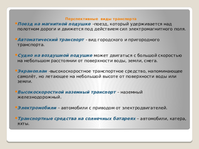 Перспективные виды транспорта Поезд на магнитной подушке – поезд, который удерживается над полотном дороги и движется под действием сил электромагнитного поля.  Автоматический транспорт - вид городского и пригородного транспорта.  Судно на воздушной подушке может двигаться с большой скоростью на небольшом расстоянии от поверхности воды, земли, снега.  Экраноплан - высокоскоростное транспортное средство, напоминающее самолёт, но летающее на небольшой высоте от поверхности воды или земли.  Высокоскоростной наземный транспорт  – наземный железнодорожный .  Электромобили – автомобили с приводом от электродвигателей.  Транспортные средства на солнечных батареях – автомобили, катера, яхты. 