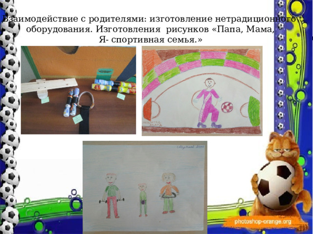 Взаимодействие с родителями: изготовление нетрадиционного  оборудования. Изготовления рисунков «Папа, Мама,  Я- спортивная семья.» Экскурсия в спортивный зал МБО СОШ и встреча со спортивными людьми села. 