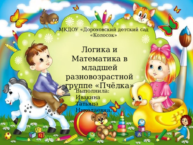 МКДОУ «Дороховский детский сад «Колосок» Логика и Математика в младшей разновозрастной группе «Пчёлка» Выполнила: Ивакина Татьяна Николаевна. 