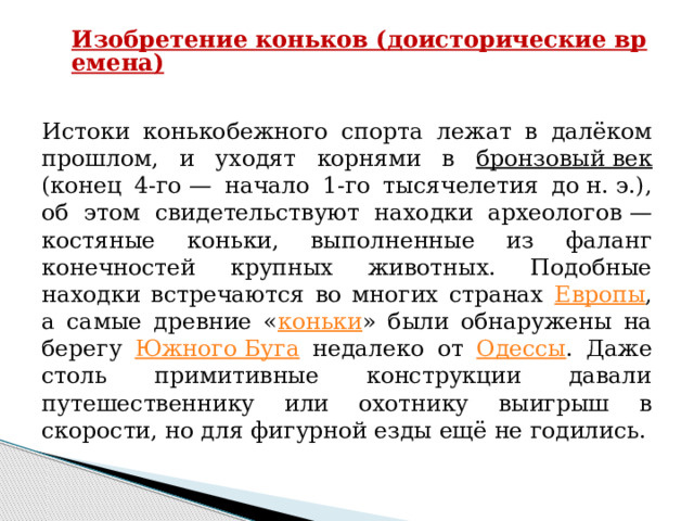 Изобретение коньков (доисторические времена)   Истоки конькобежного спорта лежат в далёком прошлом, и уходят корнями в бронзовый век (конец 4-го — начало 1-го тысячелетия до н. э.), об этом свидетельствуют находки археологов — костяные коньки, выполненные из фаланг конечностей крупных животных. Подобные находки встречаются во многих странах Европы , а самые древние « коньки » были обнаружены на берегу Южного Буга недалеко от Одессы . Даже столь примитивные конструкции давали путешественнику или охотнику выигрыш в скорости, но для фигурной езды ещё не годились. 