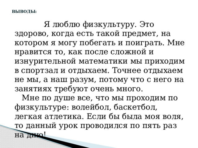   ВЫВОДЫ:    Я люблю физкультуру. Это здорово, когда есть такой предмет, на котором я могу побегать и поиграть. Мне нравится то, как после сложной и изнурительной математики мы приходим в спортзал и отдыхаем. Точнее отдыхаем не мы, а наш разум, потому что с него на занятиях требуют очень много.  Мне по душе все, что мы проходим по физкультуре: волейбол, баскетбол, легкая атлетика. Если бы была моя воля, то данный урок проводился по пять раз на дню! 