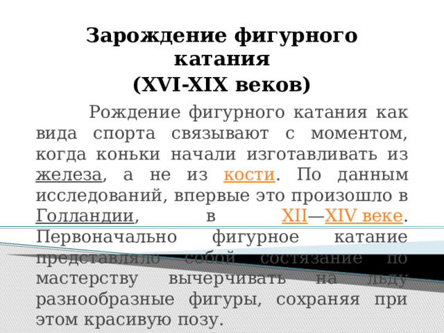 Зарождение фигурного катания (XVI-XIX веков)   Рождение фигурного катания как вида спорта связывают с моментом, когда коньки начали изготавливать из железа , а не из кости . По данным исследований, впервые это произошло в Голландии , в XII — XIV веке . Первоначально фигурное катание представляло собой состязание по мастерству вычерчивать на льду разнообразные фигуры, сохраняя при этом красивую позу.     