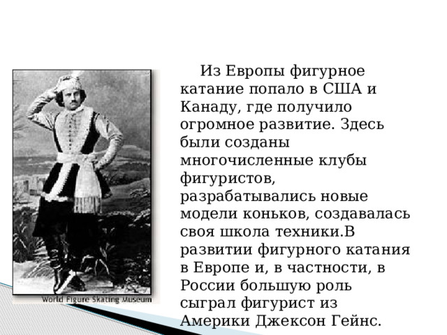    Из Европы фигурное катание попало в США и Канаду, где получило огромное развитие. Здесь были созданы многочисленные клубы фигуристов, разрабатывались новые модели коньков, создавалась своя школа техники.В развитии фигурного катания в Европе и, в частности, в России большую роль сыграл фигурист из Америки Джексон Гейнс. 