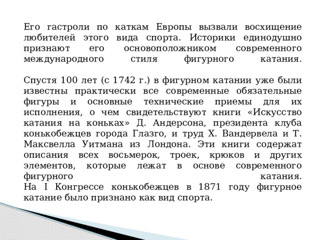 Его гастроли по каткам Европы вызвали восхищение любителей этого вида спорта. Историки единодушно признают его основоположником современного международного стиля фигурного катания.   Спустя 100 лет (с 1742 г.) в фигурном катании уже были известны практически все современные обязательные фигуры и основные технические приемы для их исполнения, о чем свидетельствуют книги «Искусство катания на коньках» Д. Андерсона, президента клуба конькобежцев города Глазго, и труд X. Вандервела и Т. Максвелла Уитмана из Лондона. Эти книги содержат описания всех восьмерок, троек, крюков и других элементов, которые лежат в основе современного фигурного катания.  На I Конгрессе конькобежцев в 1871 году фигурное катание было признано как вид спорта. 