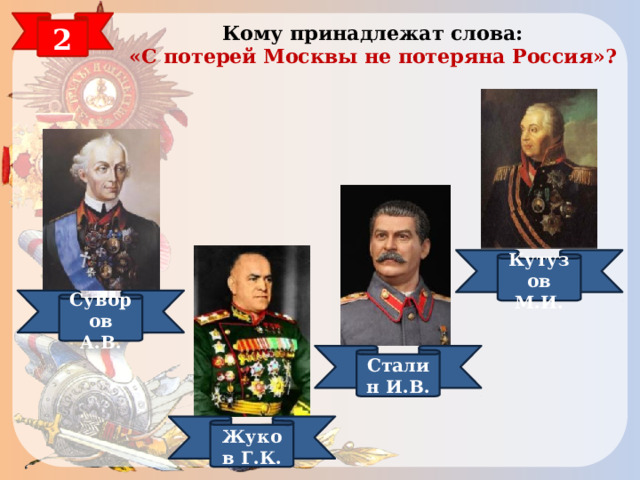 2 Кому принадлежат слова:  «С потерей Москвы не потеряна Россия»? Кутузов М.И. Суворов А.В. КУТУЗОВ Сталин И.В. Жуков Г.К.  
