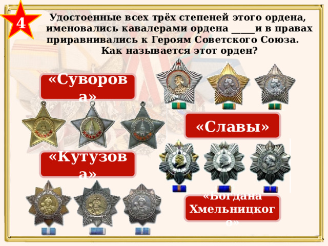 4 Удостоенные всех трёх степеней этого ордена, именовались кавалерами ордена _____и в правах приравнивались к Героям Советского Союза. Как называется этот орден?  «Суворова» «Славы» «Кутузова» СЛАВЫ «Богдана Хмельницкого» 29 