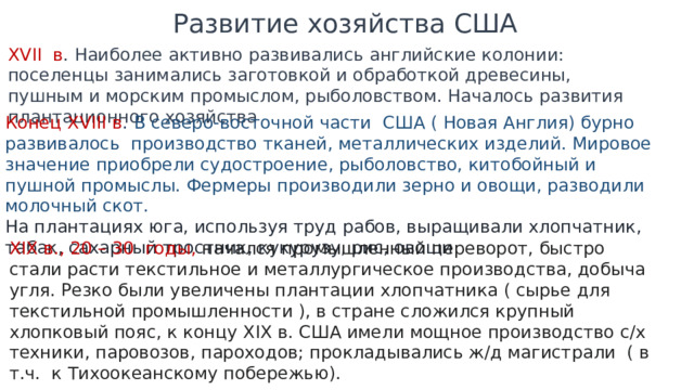 Развитие хозяйства США XVII в . Наиболее активно развивались английские колонии: поселенцы занимались заготовкой и обработкой древесины, пушным и морским промыслом, рыболовством. Началось развития плантационного хозяйства Конец XVIII в . В северо-восточной части США ( Новая Англия) бурно развивалось производство тканей, металлических изделий. Мировое значение приобрели судостроение, рыболовство, китобойный и пушной промыслы. Фермеры производили зерно и овощи, разводили молочный скот. На плантациях юга, используя труд рабов, выращивали хлопчатник, табак, сахарный тростник, кукурузу, рис, овощи XIX в., 20 – 30 годы, начался промышленный переворот, быстро стали расти текстильное и металлургическое производства, добыча угля. Резко были увеличены плантации хлопчатника ( сырье для текстильной промышленности ), в стране сложился крупный хлопковый пояс, к концу XIX в. США имели мощное производство с/х техники, паровозов, пароходов; прокладывались ж/д магистрали ( в т.ч. к Тихоокеанскому побережью). 