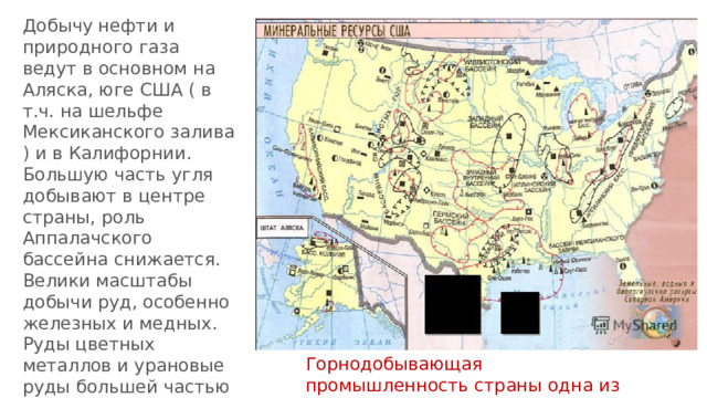 Добычу нефти и природного газа ведут в основном на Аляска, юге США ( в т.ч. на шельфе Мексиканского залива ) и в Калифорнии. Большую часть угля добывают в центре страны, роль Аппалачского бассейна снижается. Велики масштабы добычи руд, особенно железных и медных. Руды цветных металлов и урановые руды большей частью добывают на Западе. Горнодобывающая промышленность страны одна из самых крупных в мире 