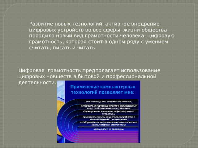 Развитие новых тезнологий, активное внедрение цифровых устройств во все сферы жизни общества породило новый вид грамотности человека- цифровую грамотность, которая стоит в одном ряду с умением считать, писать и читать. Цифровая грамотность предполагает использование цифровых новшеств в бытовой и профессиональной деятельности. 