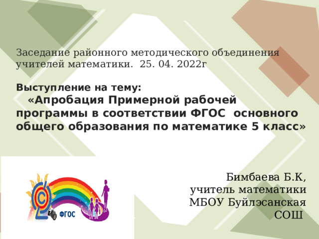   Заседание районного методического объединения учителей математики. 25. 04. 2022г   Выступление на тему:  «Апробация Примерной рабочей программы в соответствии ФГОС основного общего образования по математике 5 класс»    Бимбаева Б.К, учитель математики МБОУ Буйлэсанская СОШ 