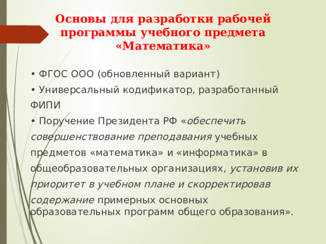 Основы для разработки рабочей  программы учебного предмета  «Математика»   • ФГОС ООО (обновленный вариант) • Универсальный кодификатор, разработанный ФИПИ • Поручение Президента РФ « обеспечить совершенствование преподавания учебных предметов «математика» и «информатика» в общеобразовательных организациях, установив их приоритет  в учебном плане и скорректировав содержание примерных основных образовательных программ общего образования». 