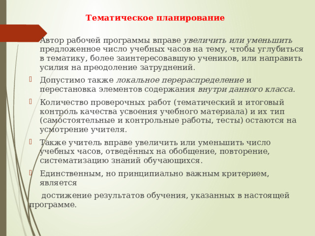 Тематическое планирование   Автор рабочей программы вправе увеличить или уменьшить предложенное число учебных часов на тему, чтобы углубиться в тематику, более заинтересовавшую учеников, или направить усилия на преодоление затруднений. Допустимо также локальное перераспределение и перестановка элементов содержания внутри данного класса. Количество проверочных работ (тематический и итоговый контроль качества усвоения учебного материала) и их тип (самостоятельные и контрольные работы, тесты) остаются на усмотрение учителя. Также учитель вправе увеличить или уменьшить число учебных часов, отведённых на обобщение, повторение, систематизацию знаний обучающихся. Единственным, но принципиально важным критерием, является  достижение результатов обучения, указанных в настоящей программе. 