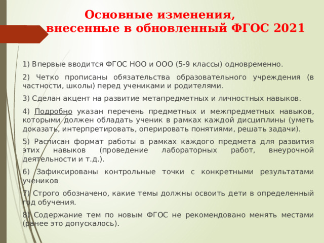  Основные изменения,  внесенные в обновленный ФГОС 2021   1) Впервые вводится ФГОС НОО и ООО (5-9 классы) одновременно. 2) Четко прописаны обязательства образовательного учреждения (в частности, школы) перед учениками и родителями. 3) Сделан акцент на развитие метапредметных и личностных навыков. 4) Подробно указан перечень предметных и межпредметных навыков, которыми должен обладать ученик в рамках каждой дисциплины (уметь доказать, интерпретировать, оперировать понятиями, решать задачи). 5) Расписан формат работы в рамках каждого предмета для развития этих навыков (проведение лабораторных работ, внеурочной деятельности и т.д.). 6) Зафиксированы контрольные точки с конкретными результатами учеников 7) Строго обозначено, какие темы должны освоить дети в определенный год обучения. 8) Содержание тем по новым ФГОС не рекомендовано менять местами (ранее это допускалось). 