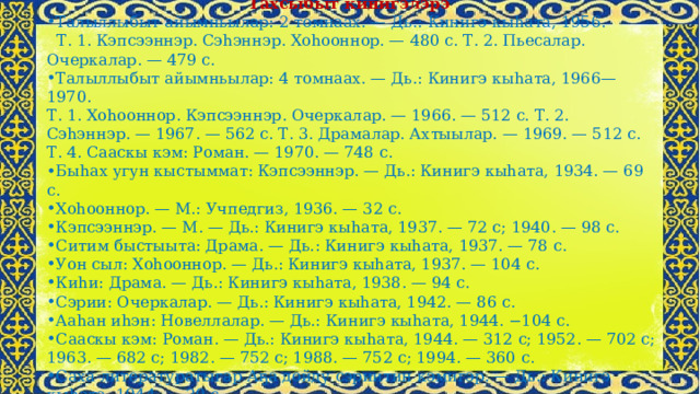 Тахсыбыт кинигэлэрэ Талыллыбыт айымньылар: 2 томнаах. — Дь.: Кинигэ кыһата, 1956.  Т. 1. Кэпсээннэр. Сэһэннэр. Хоһооннор. — 480 с. Т. 2. Пьесалар. Очеркалар. — 479 с. Талыллыбыт айымньылар: 4 томнаах. — Дь.: Кинигэ кыһата, 1966—1970. Т. 1. Хоһооннор. Кэпсээннэр. Очеркалар. — 1966. — 512 с. Т. 2. Сэһэннэр. — 1967. — 562 с. Т. 3. Драмалар. Ахтыылар. — 1969. — 512 с. Т. 4. Сааскы кэм: Роман. — 1970. — 748 с. Быһах угун кыстыммат: Кэпсээннэр. — Дь.: Кинигэ кыһата, 1934. — 69 с. Хоһооннор. — М.: Учпедгиз, 1936. — 32 с. Кэпсээннэр. — М. — Дь.: Кинигэ кыһата, 1937. — 72 с; 1940. — 98 с. Ситим быстыыта: Драма. — Дь.: Кинигэ кыһата, 1937. — 78 с. Уон сыл: Хоһооннор. — Дь.: Кинигэ кыһата, 1937. — 104 с. Киһи: Драма. — Дь.: Кинигэ кыһата, 1938. — 94 с. Сэрии: Очеркалар. — Дь.: Кинигэ кыһата, 1942. — 86 с. Ааһан иһэн: Новеллалар. — Дь.: Кинигэ кыһата, 1944. −104 с. Сааскы кэм: Роман. — Дь.: Кинигэ кыһата, 1944. — 312 с; 1952. — 702 с; 1963. — 682 с; 1982. — 752 с; 1988. — 752 с; 1994. — 360 с. Саха литературатыгар Аҕа дойду сэриитин кэмигэр. — Дь.: Кинигэ кыһата, 1944. — 20 с. 