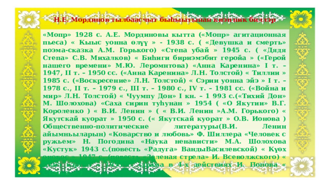 Н.Е. Мординов тылбаасчыт быһыытынан киэҥник биллэр «Мопр» 1928 с. А.Е. Мординовы кытта («Мопр» агитационная пьеса) « Кыыс уонна өлүү » - 1938 с. ( «Девушка и смерть» поэма-сказка А.М. Горького) «Степа убай » 1945 с. ( «Дядя Степа» С.В. Михалков) « Биһиги бириэмэбит геройа » («Герой нашего времени» М.Ю. Леромнтова) «Анна Каренина» I т. – 1947, II т. – 1950 сс. («Анна Каренина» Л.Н. Толстой) « Тиллии » 1985 с. («Воскресение» Л.Н. Толстой) « Сэрии уонна эйэ » I т. – 1978 с., II т. – 1979 с., III т. – 1980 с., IV т. – 1981 сс. («Война и мир» Л.Н. Толстой) « Чуумпу Дон» I кн. – 1 993 с.(«Тихий Дон» М. Шолохова) «Саха сирин туһунан » 1954 ( «О Якутии» В.Г. Короленко ) « В.И. Ленин » ( « В.И. Ленин »А.М. Горького) « Якутскай куорат » 1950 с. (« Якутскай куорат » О.В. Ионова ) Общественно-политические литературы(В.И. Ленин айымньыларын) «Коварство и любовь» Ф. Шиллера «Человек с ружьем» Н. Погодина «Наука ненависти» М.А. Шолохова «Кустук» 1943 с.(повесть «Радуга» ВандыВасилевской) « Күөх оноҕос » 1947 с. (повесть «Зеленая стрела» И. Всеволжского) « Дьиэ кэргэн » 1953 с. (драма в 4-х действиях И. Попова « Семья » )  