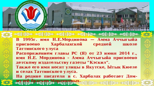 В 1995г. имя Н.Е.Мординова — Амма Аччыгыйа присвоено Харбалахской средней школе Таттинского улуса Распоряжением главы РС (Я) от 23 июня 2014 г., имя Н.Е. Мординова – Амма Аччыгыйа присвоено детскому издательству газеты “Кэскил”. Также его имя носят улицы в Якутске, Ытык Кюеле и селах Таттинского улуса. На родине писателя в с. Харбалах работает Дом-музей братьев Мординовых. 