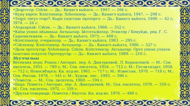 Доҕоттор: Сэһэн. — Дь.: Кинигэ кыһата. — 1947. — 164 с. Күнү көрсө: Кэпсээннэр. Хоһооннор. — Дь.: Кинигэ кыһата, 1947. — 298 с. Тоҕус төгүл тоҕо?: Кыра саастаах оҕолорго. — Дь.: Кинигэ кыһата, 1949. — 42 с; 1974. — 24 с. Алдьархай: Сэһэн. — Дь.: Кинигэ кыһата, 1966. — 352 с. Киһи уонна айымньы: Ахтыылар. Ыстатыйалар. Этиилэр / Хомуйда, ред. Г. С. Сыромятников. — Дь.: Кинигэ кыһата, 1975. — 408 с. Кэпсээннэр, очеркалар. — Дь.: Кинигэ кыһата, 1983. — 295 с. Сэһэннэр. Кэпсээннэр. Ахтыылар. — Дь.: Кинигэ кыһата, 1986. — 527 с. Дьон ортотугар: Хоһооннор. Сэһэн. Кэпсээннэр. Ахтыылар: Орто уонна улахан саастаах оскуола Оҕолоругар. — Дь.: Кинигэ кыһата, 1989. — 216 с. Нууччалыы Весенняя пора: Роман / Авториз. пер. А. Дмитриевой, Л. Корниловой. — М.: Сов. писатель, 1951. — 780 с; М.: Сов. писатель, 1954. — 712 с; М.: Гослитиздат, 1958. — 712 с; Новосибирск: Кн. изд-во, 1961. — 717 с; М.: Известия, 1970. — 718 с; М.; Сов. Россия, 1978. — 541 с; М.: Худож. лит., 1993. — 396 с. Повести. — М.: Сов. писатель, 1960. — 194 с. Беда: Повесть / Авториз. пер. А. Дмитриевой; М.: Сов. писатель, 1970. — 319 с; М.: Сов. писатель, 1972. — 319 с. Друзья-товарищи: Повести / Якутск: Кн. изд-во, 1976. — 488 с. 