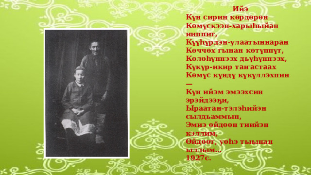 Ийэ Күн сирин көрдөрөн Көмүскээн-харыһыйан ииппит, Күүһүрдэн-улаатыннаран Көччөх гынан көтүппүт, Көлөһүннээх дьүһүннээх, Күкүр-икир таҥастаах Көмүс күндү күкүллэхпин —  Күн ийэм эмээхсин эрэйдээҕи, Ыраатан-тэлэһийэн сылдьаммын, Эмиэ өйдөөн тиийэн кэллим, Өйдөөт, уөһэ тыынан ыллым … 1927с.  