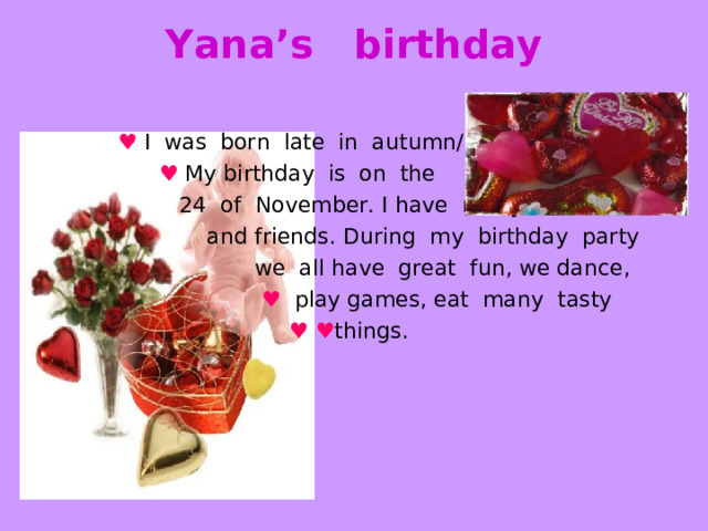 Yana’s birthday    ♥  I was born late in autumn/  ♥  My birthday is on the  24 of November. I have many relatives  and friends. During my birthday party  we all have great fun, we dance,  ♥  play games, eat many tasty  ♥  ♥ things. 