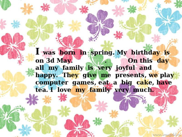 I was born in spring. My birthday is on 3d May. . On this day all my family is very joyful and happy. They give me presents, we play computer games, eat a big cake, have tea. I love my family very much. 