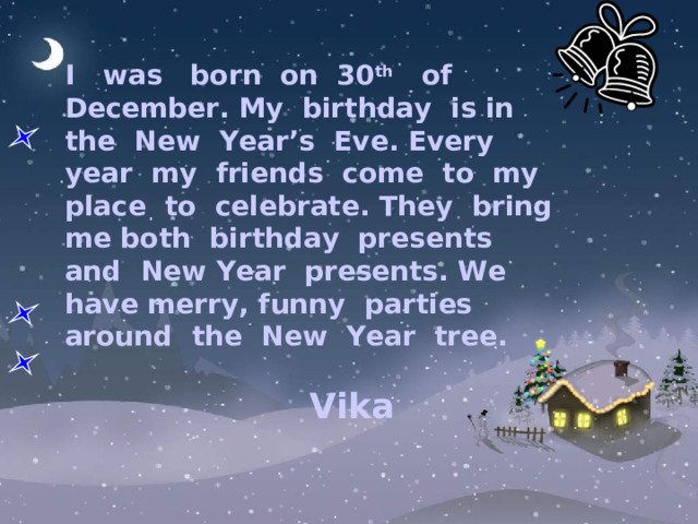          I was born on 30 th of December. My birthday is in the New Year’s Eve. Every year my friends come to my place to celebrate. They bring me both birthday presents and New Year presents. We have merry, funny parties around the New Year tree.  Vika     