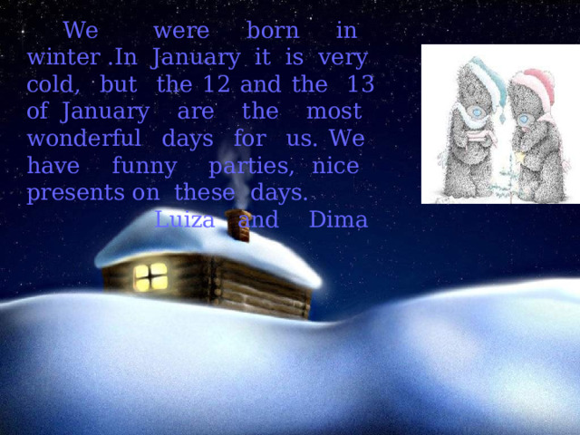  We were born in winter .In January it is very cold, but the 12 and the 13 of January are the most wonderful days for us. We have funny parties, nice presents on these days. Luiza and Dima 