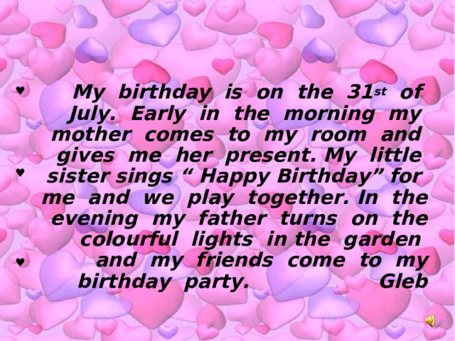 My birthday is on the 31 st of July. Early in the morning my mother comes to my room and gives me her present. My little sister sings “ Happy Birthday” for me and we play together. In the evening my father turns on the colourful lights in the garden and my friends come to my birthday party. Gleb ♥ ♥ ♥ 