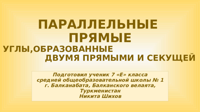 ПАРАЛЛЕЛЬНЫЕ  ПРЯМЫЕ  УГЛЫ,ОБРАЗОВАННЫЕ ДВУМЯ ПРЯМЫМИ И СЕКУЩЕЙ Подготовил ученик 7 «Е» класса средней общеобразовательной школы № 1 г. Балканабата, Балканского велаята, Туркменистан Никита Шихов 