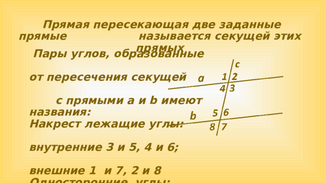  Прямая пересекающая две заданные прямые называется секущей этих прямых  Пары углов, образованные от пересечения секущей с прямыми а и b имеют названия: Накрест лежащие углы: внутренние 3 и 5, 4 и 6; внешние 1 и 7, 2 и 8 Односторонние углы: внутренние 3 и 6, 4 и 5; внешние 1 и 8, 2 и 7 Соответственные углы: 1 и 5 , 2 и 6 , 3 и 7 , 4 и 8 