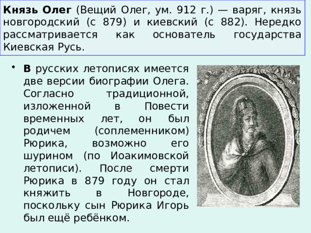 Князь Олег (Вещий Олег, ум. 912 г.) — варяг, князь новгородский (с 879) и киевский (с 882). Нередко рассматривается как основатель государства Киевская Русь. В русских летописях имеется две версии биографии Олега. Согласно традиционной, изложенной в Повести временных лет, он был родичем (соплеменником) Рюрика, возможно его шурином (по Иоакимовской летописи). После смерти Рюрика в 879 году он стал княжить в Новгороде, поскольку сын Рюрика Игорь был ещё ребёнком. 