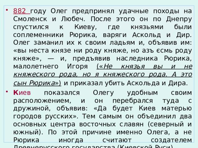 882 году Олег предпринял удачные походы на Смоленск и Любеч. После этого он по Днепру спустился к Киеву, где князьями были соплеменники Рюрика, варяги Аскольд и Дир. Олег заманил их к своим ладьям и, объявив им: «вы неста князе ни роду княже, но азъ єсмь роду княже», — и, предъявив наследника Рюрика, малолетнего Игоря (« Не князья вы и не княжеского рода, но я княжеского рода. А это сын Рюрика »)  и приказал убить Аскольда и Дира. К иев показался Олегу удобным своим расположением, и он перебрался туда с дружиной, объявив: «Да будет Киев матерью городов русских». Тем самым он объединил два основных центра восточных славян (северный и южный). По этой причине именно Олега, а не Рюрика иногда считают создателем Древнерусского государства (Киевской Руси). 