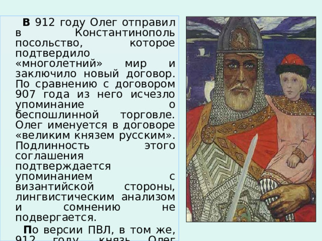  В 912 году Олег отправил в Константинополь посольство, которое подтвердило «многолетний» мир и заключило новый договор. По сравнению с договором 907 года из него исчезло упоминание о беспошлинной торговле. Олег именуется в договоре «великим князем русским». Подлинность этого соглашения подтверждается упоминанием с византийской стороны, лингвистическим анализом и сомнению не подвергается.  П о версии ПВЛ, в том же, 912 году, князь Олег погибает от укуса змеи. 