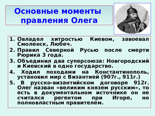 Основные моменты  правления Олега Овладел хитростью Киевом, завоевал Смоленск, Любеч. Правил Северной Русью после смерти Рюрика 3 года. 3. Объединил два суперсоюза: Новгородский и Киевский в одно государство. 4. Ходил походами на Константинополь, установил мир с Византией (907г., 911г.) 5. В русско-византийском договоре 912г. Олег назван «великим князем русским», то есть в документальном источнике он не считался регентом при Игоре, но полновластным правителем. 