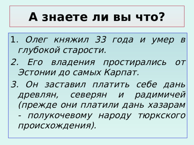 А знаете ли вы что? 1. Олег княжил 33 года и умер в глубокой старости. 2. Его владения простирались от Эстонии до самых Карпат. 3. Он заставил платить себе дань древлян, северян и радимичей (прежде они платили дань хазарам - полукочевому народу тюркского происхождения). 