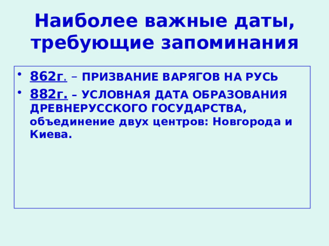 Наиболее важные даты, требующие запоминания 862г . – ПРИЗВАНИЕ ВАРЯГОВ НА РУСЬ 882г. – УСЛОВНАЯ ДАТА ОБРАЗОВАНИЯ ДРЕВНЕРУССКОГО ГОСУДАРСТВА, объединение двух центров: Новгорода и Киева. 