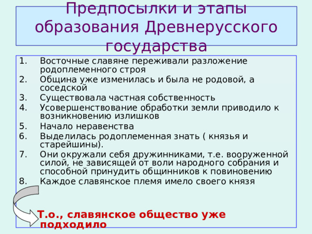 Предпосылки и этапы образования Древнерусского государства Восточные славяне переживали разложение родоплеменного строя Община уже изменилась и была не родовой, а соседской Существовала частная собственность Усовершенствование обработки земли приводило к возникновению излишков Начало неравенства Выделилась родоплеменная знать ( князья и старейшины). Они окружали себя дружинниками, т.е. вооруженной силой, не зависящей от воли народного собрания и способной принудить общинников к повиновению Каждое славянское племя имело своего князя  Т.о., славянское общество уже подходило  к возникновению государственности.  