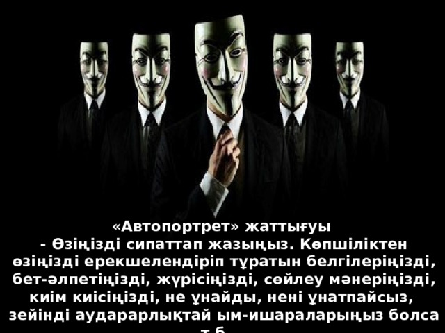 «Автопортрет» жаттығуы   - Өзіңізді сипаттап жазыңыз. Көпшіліктен өзіңізді ерекшелендіріп тұратын белгілеріңізді, бет-әлпетіңізді, жүрісіңізді, сөйлеу мәнеріңізді, киім киісіңізді, не ұнайды, нені ұнатпайсыз, зейінді аударарлықтай ым-ишараларыңыз болса т.б...   