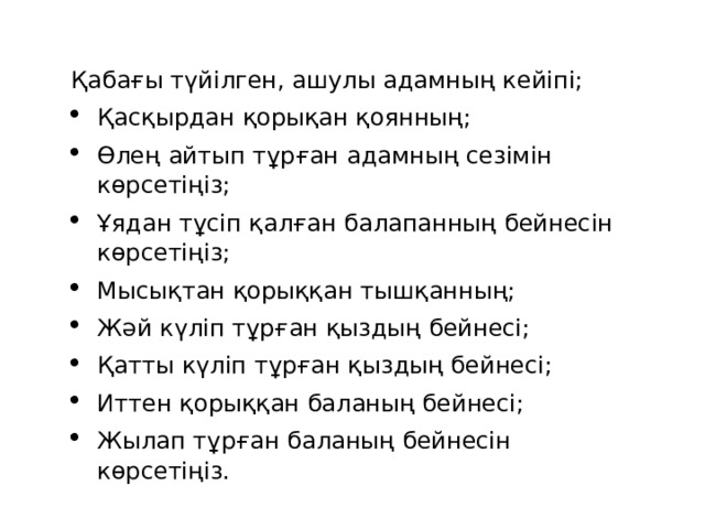 Қабағы түйілген, ашулы адамның кейіпі; Қасқырдан қорықан қоянның; Өлең айтып тұрған адамның сезімін көрсетіңіз; Ұядан тұсіп қалған балапанның бейнесін көрсетіңіз; Мысықтан қорыққан тышқанның; Жәй күліп тұрған қыздың бейнесі; Қатты күліп тұрған қыздың бейнесі; Иттен қорыққан баланың бейнесі; Жылап тұрған баланың бейнесін көрсетіңіз. 