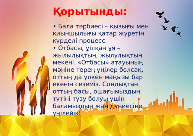 Қорытынды:   • Бала тәрбиесі – қызығы мен қиыншылығы қатар жүретін күрделі процесс.  • Отбасы, ұшқан ұя – жылылықтың, жылулықтың мекені. «Отбасы» атауының мәніне терең үңілер болсақ, оттың да үлкен маңызы бар екенін сеземіз. Сондықтан оттың басы, ошағымыздың түтіні түзу болуы үшін баламыздың жан дүниесіне үңілейік! 