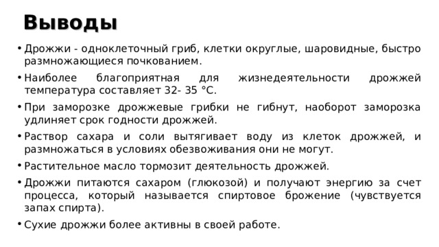 Выводы Дрожжи - одноклеточный гриб, клетки округлые, шаровидные, быстро размножающиеся почкованием. Наиболее благоприятная для жизнедеятельности дрожжей температура составляет 32- 35 °C. При заморозке дрожжевые грибки не гибнут, наоборот заморозка удлиняет срок годности дрожжей. Раствор сахара и соли вытягивает воду из клеток дрожжей, и размножаться в условиях обезвоживания они не могут. Растительное масло тормозит деятельность дрожжей. Дрожжи питаются сахаром (глюкозой) и получают энергию за счет процесса, который называется спиртовое брожение (чувствуется запах спирта). Сухие дрожжи более активны в своей работе.  