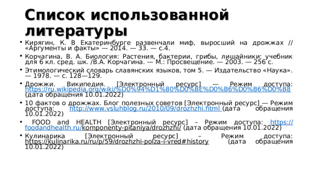 Список использованной литературы Кирягин, К. В Екатеринбурге развенчали миф, выросший на дрожжах // «Аргументы и факты» — 2014. — 33. — с.4. Корчагина, В. А. Биология: Растения, бактерии, грибы, лишайники: учебник для 6 кл. сред. шк. /В.А. Корчагина. — М.: Просвещение. — 2003. — 256 с. Этимологический словарь славянских языков, том 5. — Издательство «Наука». — 1978. — с. 128—129. Дрожжи. Википедия. [Электронный ресурс] — Режим доступа: https://ru.wikipedia.org/wiki/%D0%94%D1%80%D0%BE%D0%B6%D0%B6%D0%B8 (дата обращения 10.01.2022) 10 фактов о дрожжах. Блог полезных советов [Электронный ресурс] — Режим доступа: http://www.vsluhblog.ru/2010/09/drozhzhi.html (дата обращения 10.01.2022)  FOOD and HEALTH [Электронный ресурс] – Режим доступа: https :// foodandhealth . ru / komponenty - pitaniya / drozhzhi / (дата обращения 10.01.2022) Кулинарика [Электронный ресурс] – Режим доступа: https://kulinarika.ru/ru/p/59/drozhzhi-polza-i-vred#history (дата обращения 10.01.2022) 