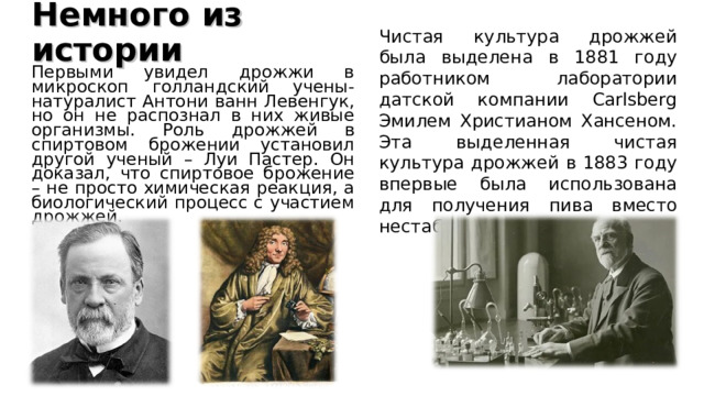 Немного из истории   Чистая культура дрожжей была выделена в 1881 году работником лаборатории датской компании Carlsberg Эмилем Христианом Хансеном. Эта выделенная чистая культура дрожжей в 1883 году впервые была использована для получения пива вместо нестабильных заквасок. Первыми увидел дрожжи в микроскоп голландский учены-натуралист Антони ванн Левенгук, но он не распознал в них живые организмы. Роль дрожжей в спиртовом брожении установил другой ученый – Луи Пастер. Он доказал, что спиртовое брожение – не просто химическая реакция, а биологический процесс с участием дрожжей. 