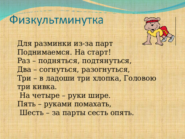 Для разминки из-за парт Поднимаемся. На старт! Раз – подняться, подтянуться, Два – согнуться, разогнуться, Три – в ладоши три хлопка, Головою три кивка.  На четыре – руки шире. Пять – руками помахать,  Шесть – за парты сесть опять.  