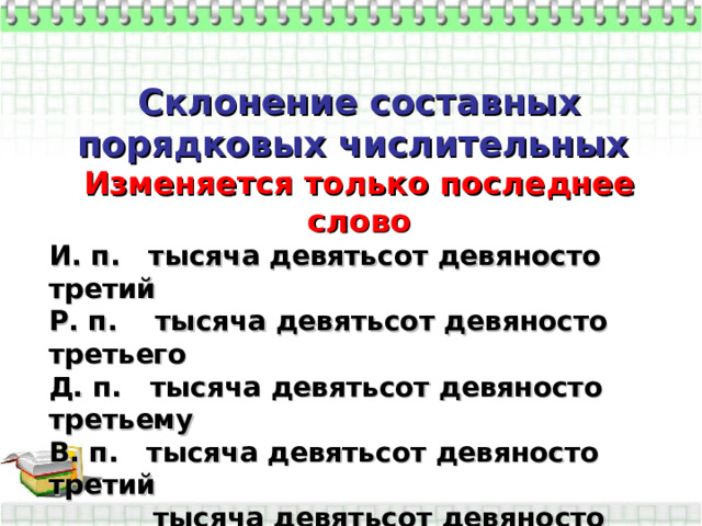 Склонение составных порядковых числительных Изменяется только последнее слово И. п. тысяча девятьсот девяносто третий Р. п. тысяча девятьсот девяносто третьего Д. п. тысяча девятьсот девяносто третьему В. п. тысяча девятьсот девяносто третий  тысяча девятьсот девяносто третьего Т. п. тысяча девятьсот девяносто третьим П. п. (о) тысяча девятьсот девяносто третьем       