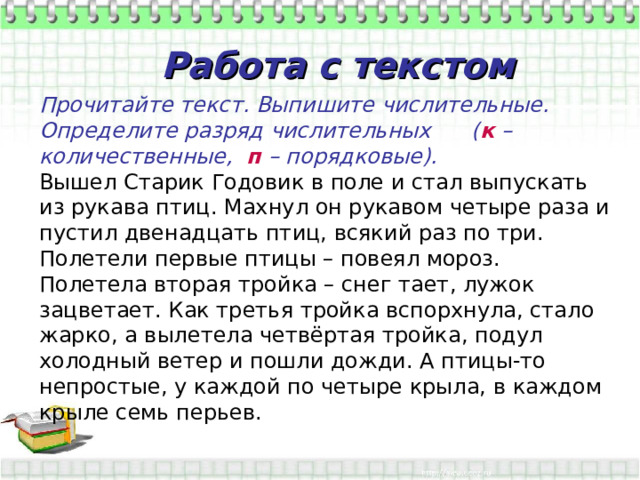     Прочитайте текст. Выпишите числительные. Определите разряд числительных ( к – количественные, п – порядковые). Вышел Старик Годовик в поле и стал выпускать из рукава птиц. Махнул он рукавом четыре раза и пустил двенадцать птиц, всякий раз по три. Полетели первые птицы – повеял мороз. Полетела вторая тройка – снег тает, лужок зацветает. Как третья тройка вспорхнула, стало жарко, а вылетела четвёртая тройка, подул холодный ветер и пошли дожди. А птицы-то непростые, у каждой по четыре крыла, в каждом крыле семь перьев.     Работа с текстом 