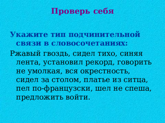 Проверь себя   Укажите тип подчинительной  связи в словосочетаниях: Ржавый гвоздь, сидел тихо, синяя лента, установил рекорд, говорить не умолкая, вся окрестность, сидел за столом, платье из ситца, пел по-французски, шел не спеша, предложить войти. 